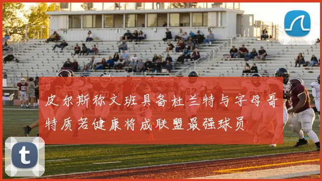 皮尔斯称文班具备杜兰特与字母哥特质若健康将成联盟最强球员