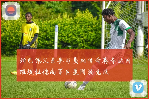 姆巴佩父亲参与戛纳传奇赛齐达内维埃拉德尚等巨星同场竞技