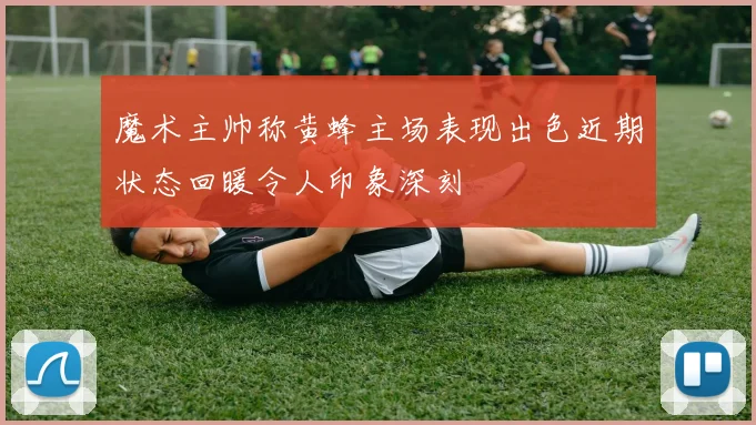 魔术主帅称黄蜂主场表现出色近期状态回暖令人印象深刻