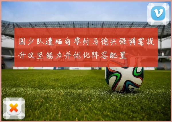 国少队遭缅甸零封马德兴强调需提升攻坚能力并优化阵容配置