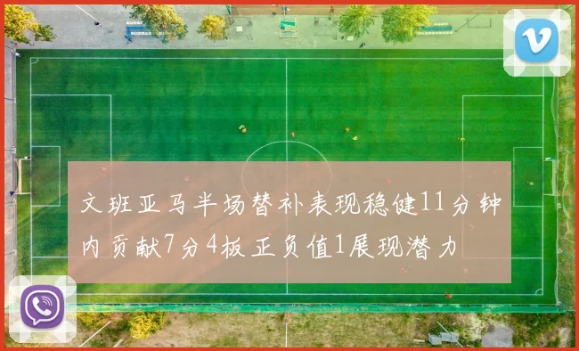 文班亚马半场替补表现稳健11分钟内贡献7分4板正负值1展现潜力