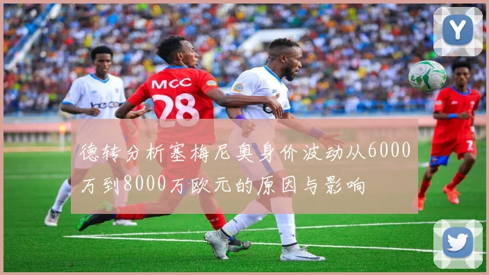 德转分析塞梅尼奥身价波动从6000万到8000万欧元的原因与影响
