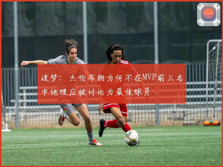 追梦：杰伦布朗为何不在MVP前三名中他理应被讨论为最佳球员