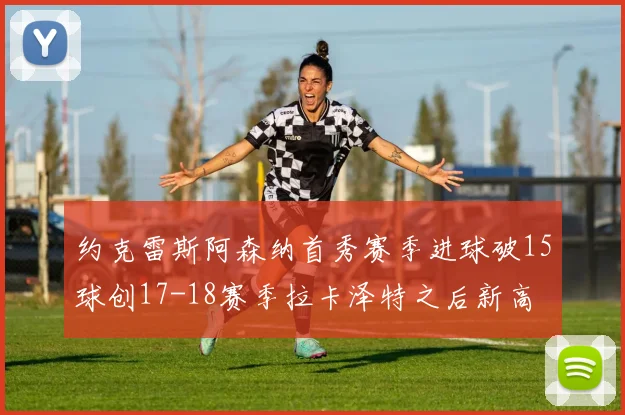 约克雷斯阿森纳首秀赛季进球破15球创17-18赛季拉卡泽特之后新高