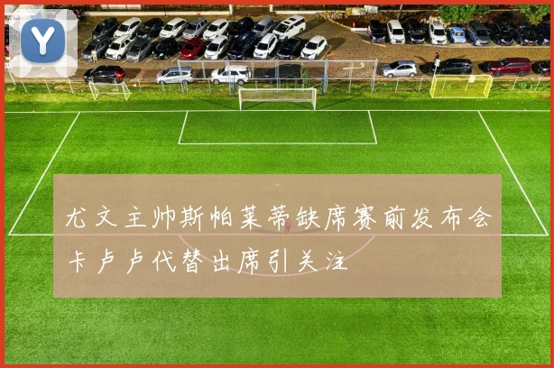 尤文主帅斯帕莱蒂缺席赛前发布会卡卢卢代替出席引关注