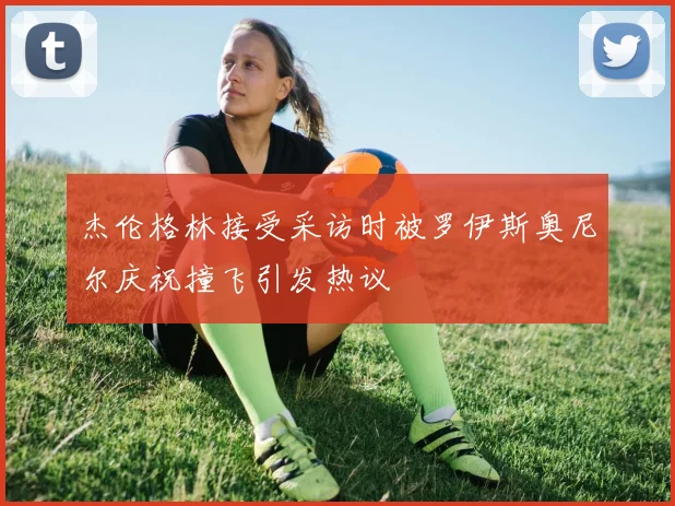杰伦格林接受采访时被罗伊斯奥尼尔庆祝撞飞引发热议
