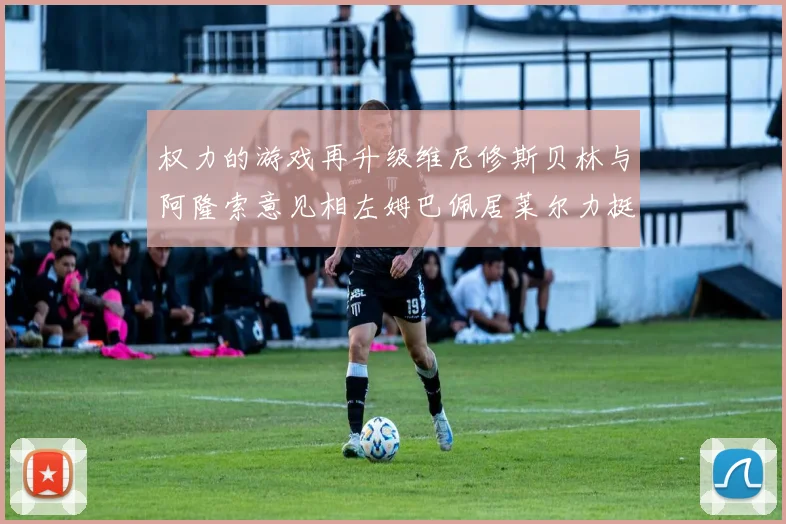 权力的游戏再升级维尼修斯贝林与阿隆索意见相左姆巴佩居莱尔力挺新势力