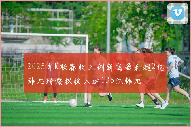 2025年K联赛收入创新高盈利超2亿韩元转播权收入达136亿韩元