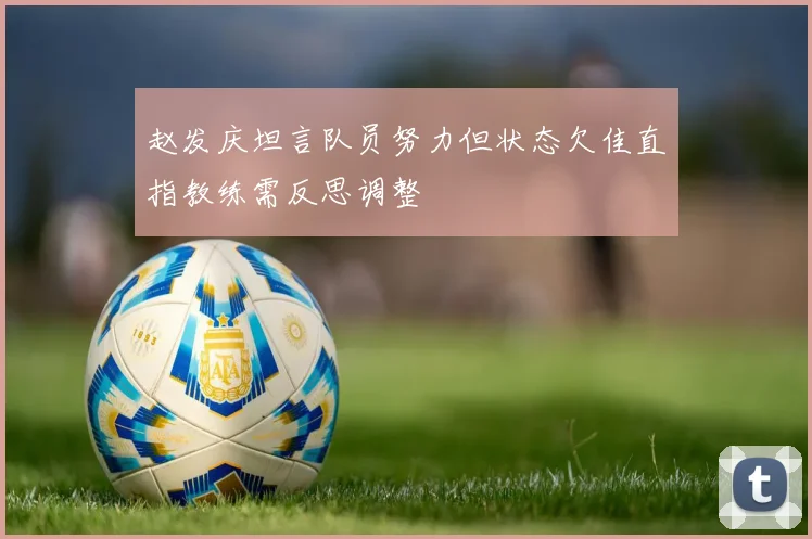 赵发庆坦言队员努力但状态欠佳直指教练需反思调整