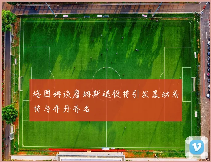 塔图姆谈詹姆斯退役将引发轰动或将与乔丹齐名