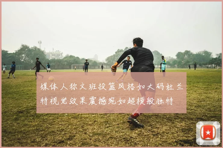 媒体人称文班投篮风格如大码杜兰特视觉效果震撼宛如超模般独特