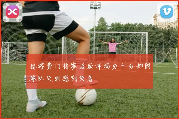 赫塔费门将赛后获评满分十分却因球队失利感到失落
