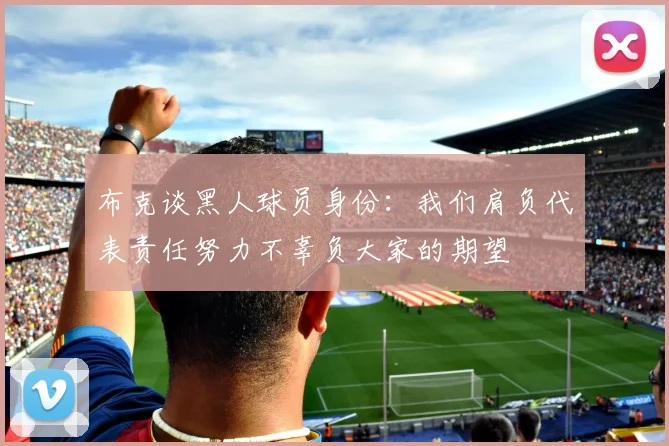 布克谈黑人球员身份：我们肩负代表责任努力不辜负大家的期望