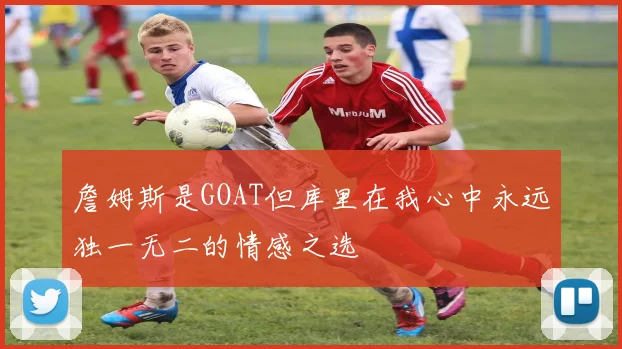 詹姆斯是GOAT但库里在我心中永远独一无二的情感之选