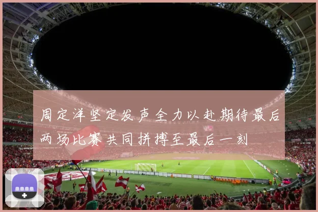 周定洋坚定发声全力以赴期待最后两场比赛共同拼搏至最后一刻