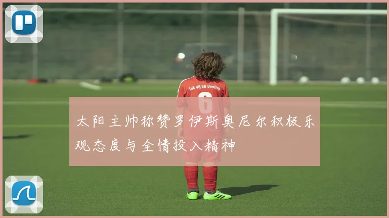 太阳主帅称赞罗伊斯奥尼尔积极乐观态度与全情投入精神