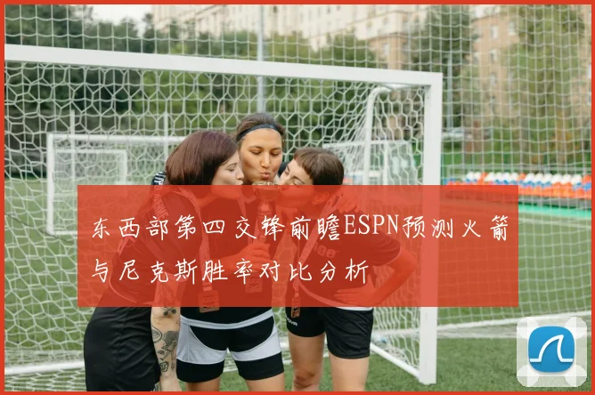 东西部第四交锋前瞻ESPN预测火箭与尼克斯胜率对比分析