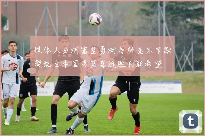 媒体人分析富坚勇树与科克末节默契配合中国男篮喜迎胜利新希望
