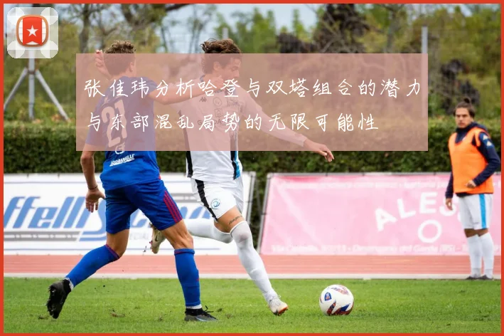 张佳玮分析哈登与双塔组合的潜力与东部混乱局势的无限可能性