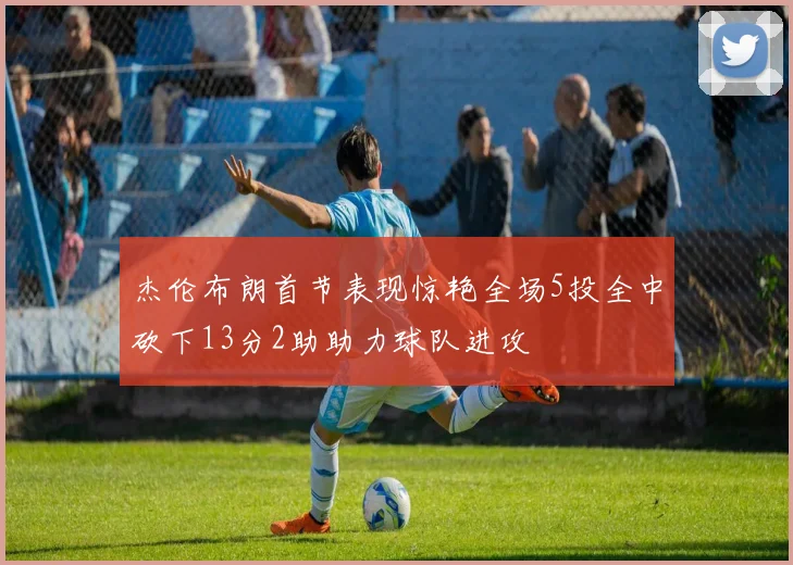 杰伦布朗首节表现惊艳全场5投全中砍下13分2助助力球队进攻