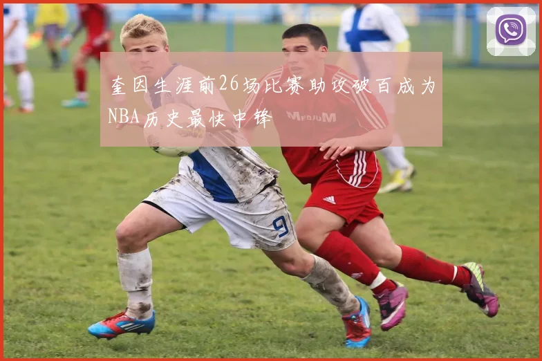 奎因生涯前26场比赛助攻破百成为NBA历史最快中锋