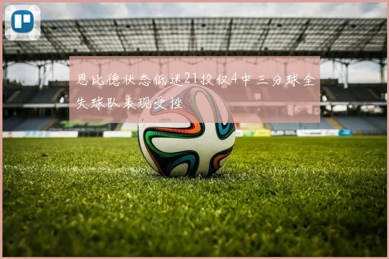 恩比德状态低迷21投仅4中三分球全失球队表现受挫