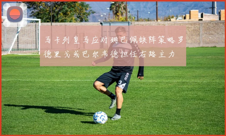 马卡列皇马应对姆巴佩缺阵策略罗德里戈或巴尔韦德担任右路主力