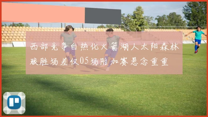 西部竞争白热化火箭湖人太阳森林狼胜场差仅05场附加赛悬念重重