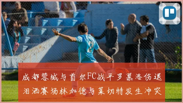 成都蓉城与首尔FC战平罗慕洛伤退泪洒赛场林加德与莱切特发生冲突