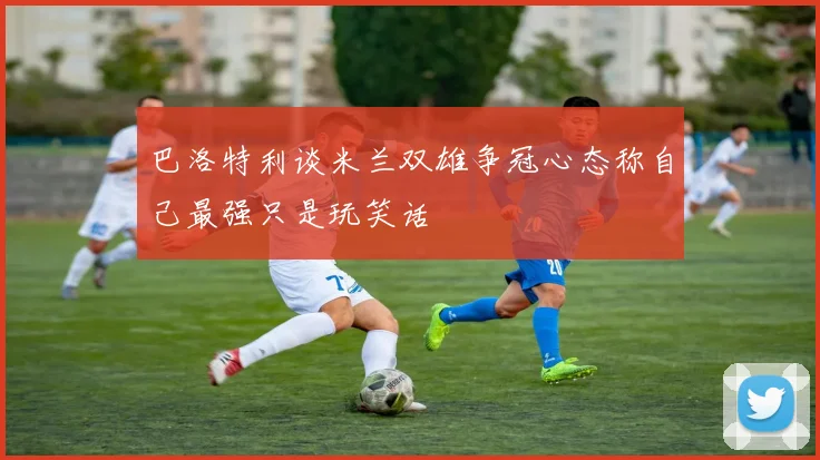 巴洛特利谈米兰双雄争冠心态称自己最强只是玩笑话
