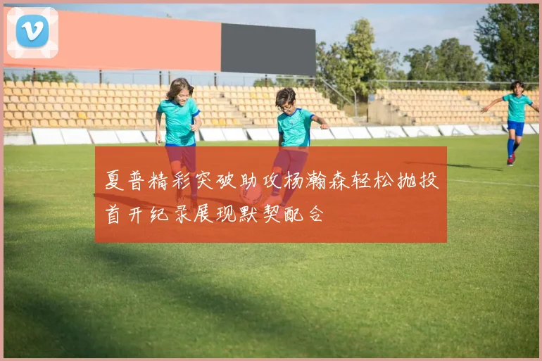 夏普精彩突破助攻杨瀚森轻松抛投首开纪录展现默契配合