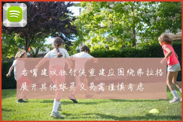 名嘴建议独行侠重建应围绕弗拉格展开其他球员交易需谨慎考虑
