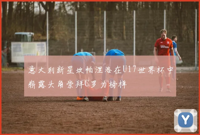意大利新星坎帕涅洛在U17世界杯中崭露头角崇拜C罗为榜样