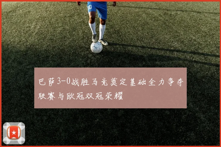 巴萨3-0战胜马竞奠定基础全力争夺联赛与欧冠双冠荣耀