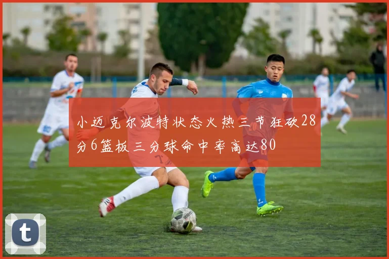 小迈克尔波特状态火热三节狂砍28分6篮板三分球命中率高达80