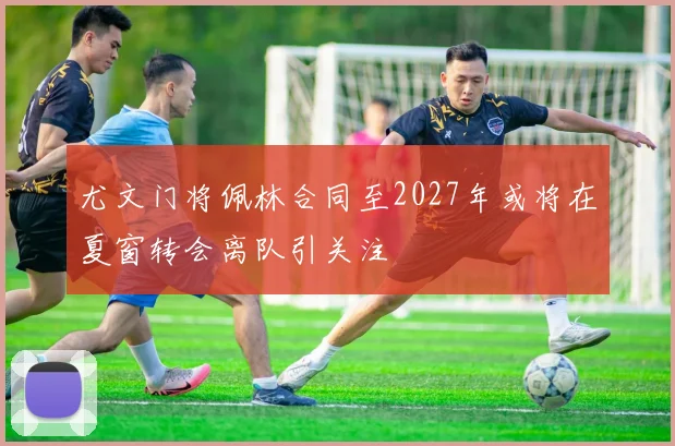 尤文门将佩林合同至2027年或将在夏窗转会离队引关注